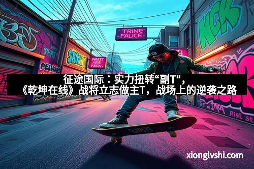 征途国际：实力扭转“副T”，《乾坤在线》战将立志做主T，战场上的逆袭之路